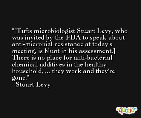 [Tufts microbiologist Stuart Levy, who was invited by the FDA to speak about anti-microbial resistance at today's meeting, is blunt in his assessment.] There is no place for anti-bacterial chemical additives in the healthy household, ... they work and they're gone. -Stuart Levy