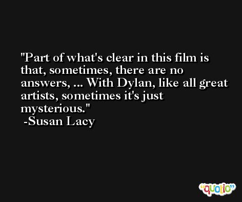 Part of what's clear in this film is that, sometimes, there are no answers, ... With Dylan, like all great artists, sometimes it's just mysterious. -Susan Lacy