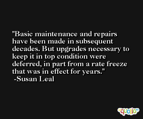 Basic maintenance and repairs have been made in subsequent decades. But upgrades necessary to keep it in top condition were deferred, in part from a rate freeze that was in effect for years. -Susan Leal