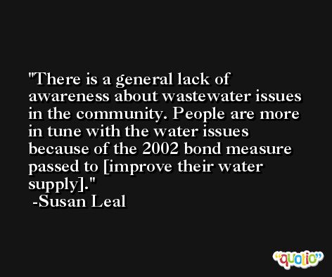 There is a general lack of awareness about wastewater issues in the community. People are more in tune with the water issues because of the 2002 bond measure passed to [improve their water supply]. -Susan Leal