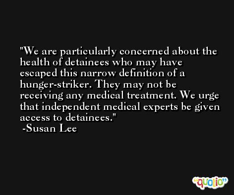 We are particularly concerned about the health of detainees who may have escaped this narrow definition of a hunger-striker. They may not be receiving any medical treatment. We urge that independent medical experts be given access to detainees. -Susan Lee