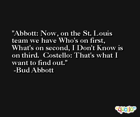 Abbott: Now, on the St. Louis team we have Who's on first, What's on second, I Don't Know is on third.  Costello: That's what I want to find out. -Bud Abbott