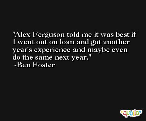 Alex Ferguson told me it was best if I went out on loan and got another year's experience and maybe even do the same next year. -Ben Foster