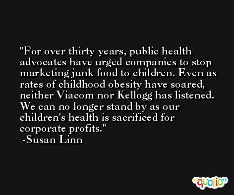 For over thirty years, public health advocates have urged companies to stop marketing junk food to children. Even as rates of childhood obesity have soared, neither Viacom nor Kellogg has listened. We can no longer stand by as our children's health is sacrificed for corporate profits. -Susan Linn