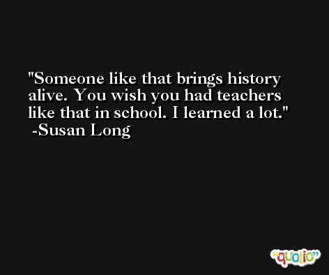 Someone like that brings history alive. You wish you had teachers like that in school. I learned a lot. -Susan Long