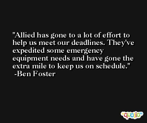 Allied has gone to a lot of effort to help us meet our deadlines. They've expedited some emergency equipment needs and have gone the extra mile to keep us on schedule. -Ben Foster