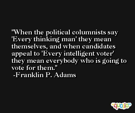 When the political columnists say 'Every thinking man' they mean themselves, and when candidates appeal to 'Every intelligent voter' they mean everybody who is going to vote for them. -Franklin P. Adams