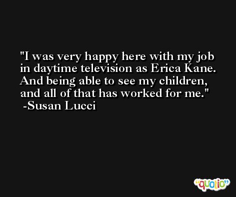 I was very happy here with my job in daytime television as Erica Kane. And being able to see my children, and all of that has worked for me. -Susan Lucci