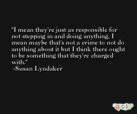 I mean they're just as responsible for not stepping in and doing anything. I mean maybe that's not a crime to not do anything about it but I think there ought to be something that they're charged with. -Susan Lyndaker