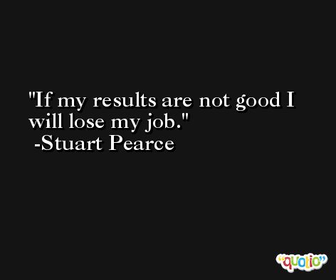 If my results are not good I will lose my job. -Stuart Pearce