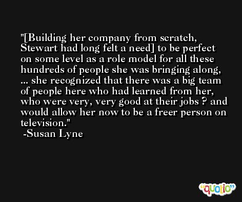 [Building her company from scratch, Stewart had long felt a need] to be perfect on some level as a role model for all these hundreds of people she was bringing along, ... she recognized that there was a big team of people here who had learned from her, who were very, very good at their jobs ? and would allow her now to be a freer person on television. -Susan Lyne