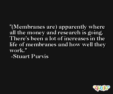 (Membranes are) apparently where all the money and research is going. There's been a lot of increases in the life of membranes and how well they work. -Stuart Purvis