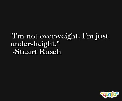 I'm not overweight. I'm just under-height. -Stuart Rasch