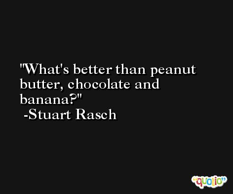 What's better than peanut butter, chocolate and banana? -Stuart Rasch