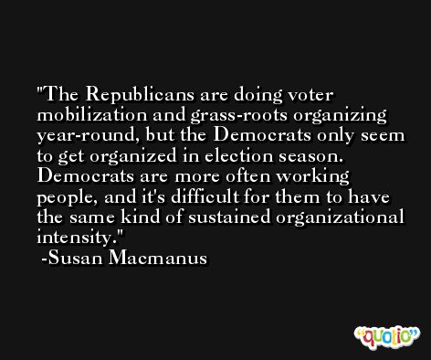 The Republicans are doing voter mobilization and grass-roots organizing year-round, but the Democrats only seem to get organized in election season. Democrats are more often working people, and it's difficult for them to have the same kind of sustained organizational intensity. -Susan Macmanus