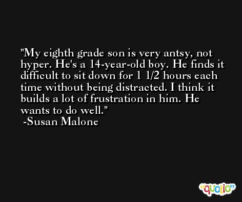My eighth grade son is very antsy, not hyper. He's a 14-year-old boy. He finds it difficult to sit down for 1 1/2 hours each time without being distracted. I think it builds a lot of frustration in him. He wants to do well. -Susan Malone