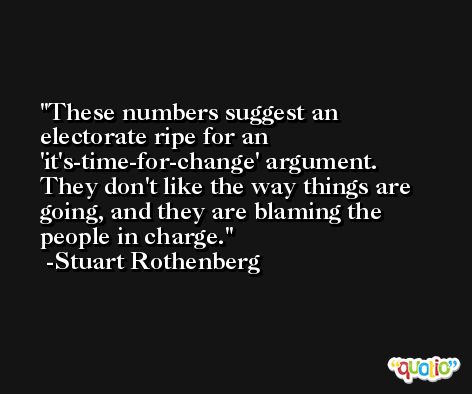 These numbers suggest an electorate ripe for an 'it's-time-for-change' argument. They don't like the way things are going, and they are blaming the people in charge. -Stuart Rothenberg