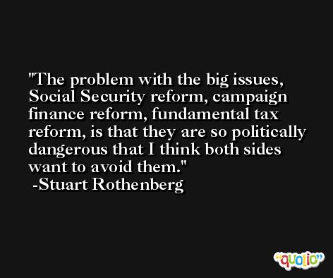 The problem with the big issues, Social Security reform, campaign finance reform, fundamental tax reform, is that they are so politically dangerous that I think both sides want to avoid them. -Stuart Rothenberg