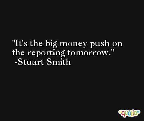 It's the big money push on the reporting tomorrow. -Stuart Smith