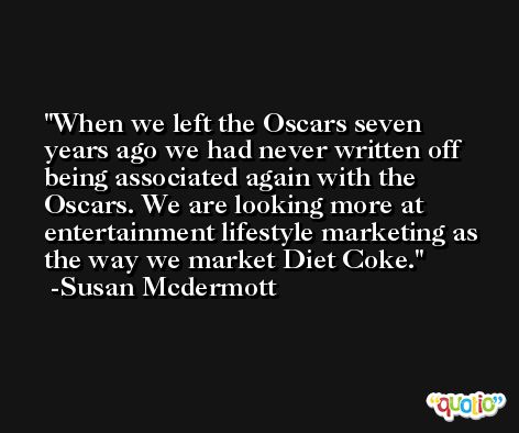 When we left the Oscars seven years ago we had never written off being associated again with the Oscars. We are looking more at entertainment lifestyle marketing as the way we market Diet Coke. -Susan Mcdermott
