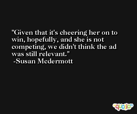 Given that it's cheering her on to win, hopefully, and she is not competing, we didn't think the ad was still relevant. -Susan Mcdermott