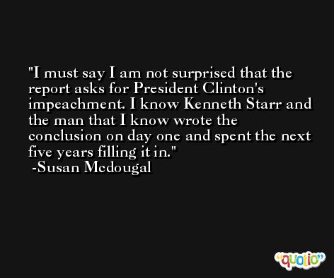 I must say I am not surprised that the report asks for President Clinton's impeachment. I know Kenneth Starr and the man that I know wrote the conclusion on day one and spent the next five years filling it in. -Susan Mcdougal