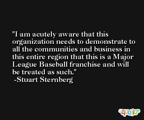 I am acutely aware that this organization needs to demonstrate to all the communities and business in this entire region that this is a Major League Baseball franchise and will be treated as such. -Stuart Sternberg