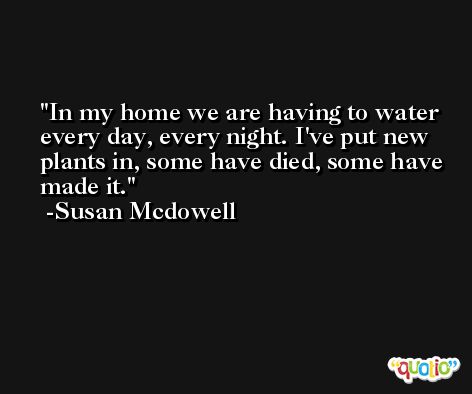 In my home we are having to water every day, every night. I've put new plants in, some have died, some have made it. -Susan Mcdowell