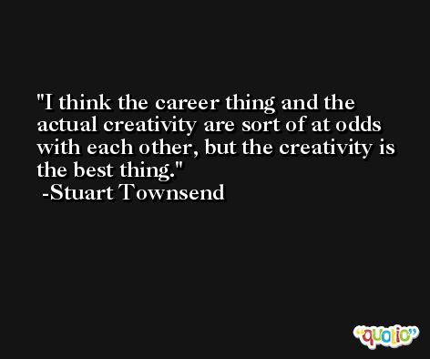 I think the career thing and the actual creativity are sort of at odds with each other, but the creativity is the best thing. -Stuart Townsend