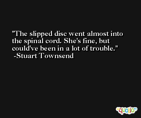 The slipped disc went almost into the spinal cord. She's fine, but could've been in a lot of trouble. -Stuart Townsend