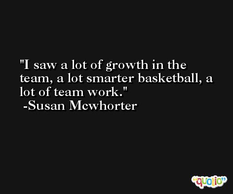 I saw a lot of growth in the team, a lot smarter basketball, a lot of team work. -Susan Mcwhorter