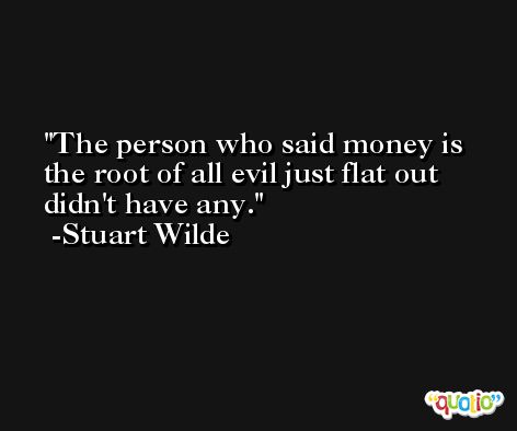 The person who said money is the root of all evil just flat out didn't have any. -Stuart Wilde