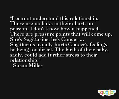 I cannot understand this relationship. There are no links in their chart, no passion. I don't know how it happened. There are pressure points that will come up. She's Sagittarius, he's Cancer ... Sagittarius usually hurts Cancer's feelings by being too direct. The birth of their baby, sadly, could add further stress to their relationship. -Susan Miller