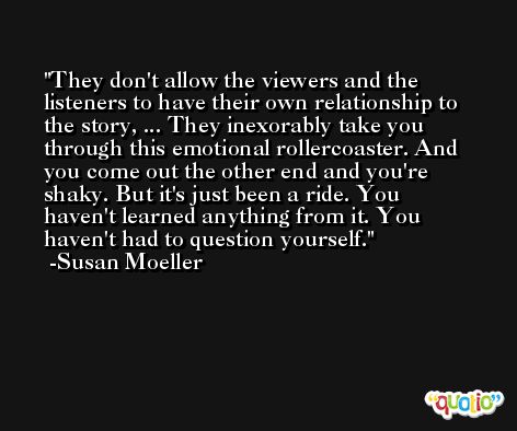 They don't allow the viewers and the listeners to have their own relationship to the story, ... They inexorably take you through this emotional rollercoaster. And you come out the other end and you're shaky. But it's just been a ride. You haven't learned anything from it. You haven't had to question yourself. -Susan Moeller
