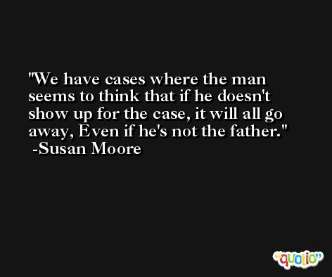We have cases where the man seems to think that if he doesn't show up for the case, it will all go away, Even if he's not the father. -Susan Moore