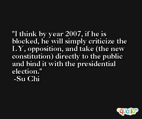 I think by year 2007, if he is blocked, he will simply criticize the LY, opposition, and take (the new constitution) directly to the public and bind it with the presidential election. -Su Chi
