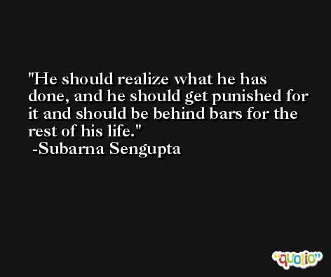 He should realize what he has done, and he should get punished for it and should be behind bars for the rest of his life. -Subarna Sengupta
