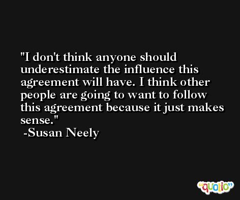 I don't think anyone should underestimate the influence this agreement will have. I think other people are going to want to follow this agreement because it just makes sense. -Susan Neely