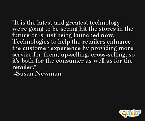 It is the latest and greatest technology we're going to be seeing hit the stores in the future or is just being launched now. Technologies to help the retailers enhance the customer experience by providing more service for them, up-selling, cross-selling, so it's both for the consumer as well as for the retailer. -Susan Newman