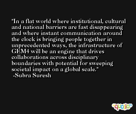 In a flat world where institutional, cultural and national barriers are fast disappearing and where instant communication around the clock is bringing people together in unprecedented ways, the infrastructure of GEM4 will be an engine that drives collaborations across disciplinary boundaries with potential for sweeping societal impact on a global scale. -Subra Suresh