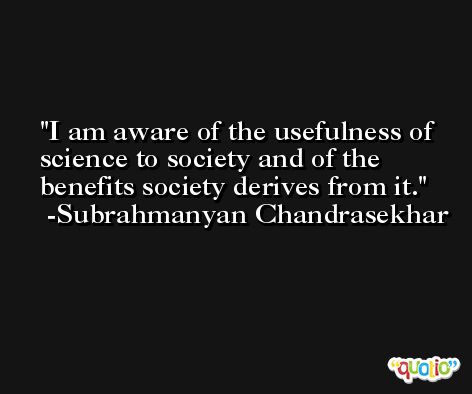 I am aware of the usefulness of science to society and of the benefits society derives from it. -Subrahmanyan Chandrasekhar