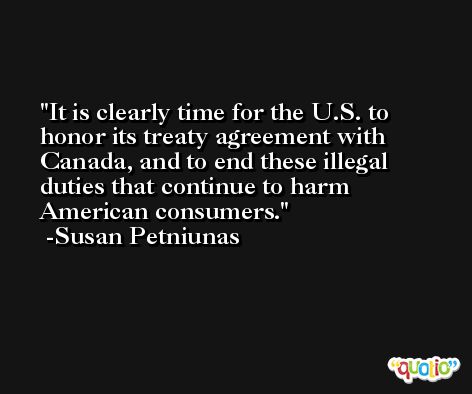 It is clearly time for the U.S. to honor its treaty agreement with Canada, and to end these illegal duties that continue to harm American consumers. -Susan Petniunas