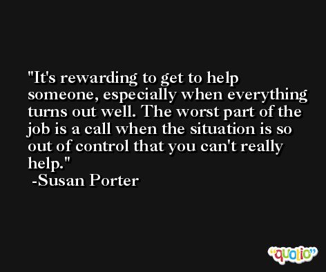 It's rewarding to get to help someone, especially when everything turns out well. The worst part of the job is a call when the situation is so out of control that you can't really help. -Susan Porter