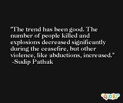 The trend has been good. The number of people killed and explosions decreased significantly during the ceasefire, but other violence, like abductions, increased. -Sudip Pathak