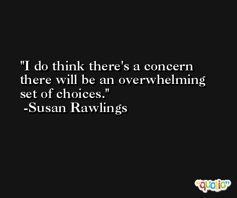 I do think there's a concern there will be an overwhelming set of choices. -Susan Rawlings