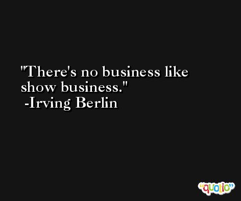 There's no business like show business. -Irving Berlin