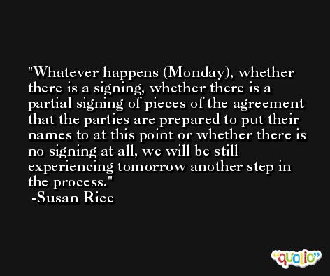 Whatever happens (Monday), whether there is a signing, whether there is a partial signing of pieces of the agreement that the parties are prepared to put their names to at this point or whether there is no signing at all, we will be still experiencing tomorrow another step in the process. -Susan Rice