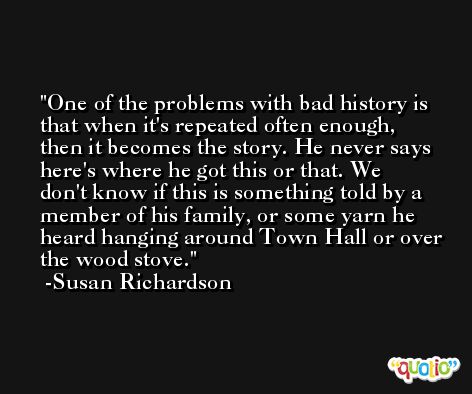 One of the problems with bad history is that when it's repeated often enough, then it becomes the story. He never says here's where he got this or that. We don't know if this is something told by a member of his family, or some yarn he heard hanging around Town Hall or over the wood stove. -Susan Richardson