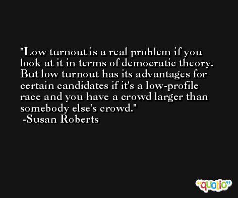 Low turnout is a real problem if you look at it in terms of democratic theory. But low turnout has its advantages for certain candidates if it's a low-profile race and you have a crowd larger than somebody else's crowd. -Susan Roberts