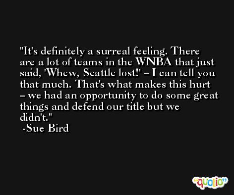 It's definitely a surreal feeling. There are a lot of teams in the WNBA that just said, 'Whew, Seattle lost!' – I can tell you that much. That's what makes this hurt – we had an opportunity to do some great things and defend our title but we didn't. -Sue Bird